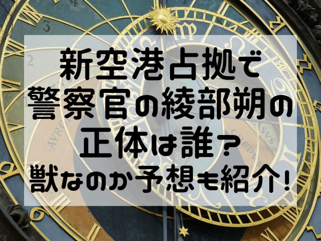 新空港占拠で警察官の綾部朔の正体は誰？獣なのか予想も紹介！